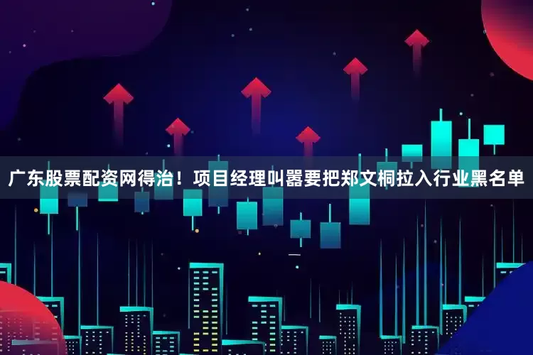 广东股票配资网得治！项目经理叫嚣要把郑文桐拉入行业黑名单