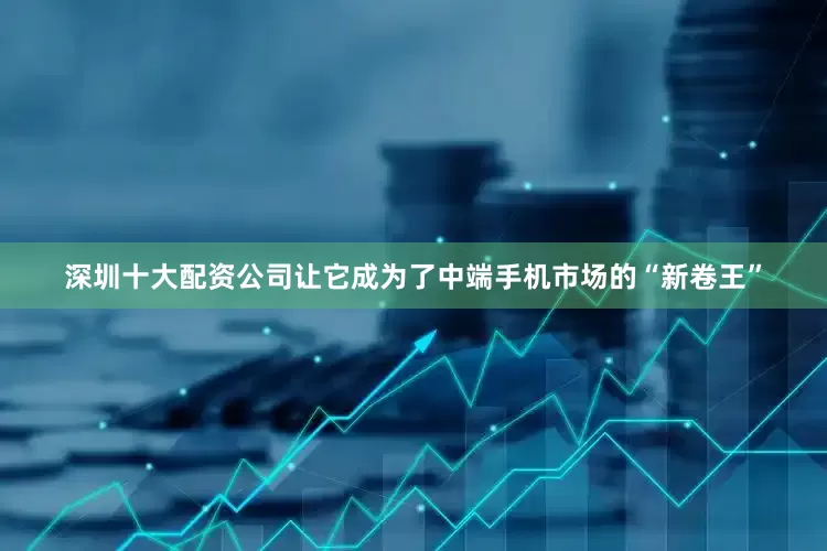 深圳十大配资公司让它成为了中端手机市场的“新卷王”