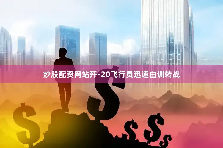 炒股配资网站歼-20飞行员迅速由训转战