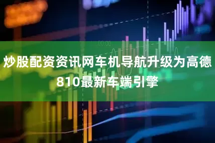 炒股配资资讯网车机导航升级为高德810最新车端引擎