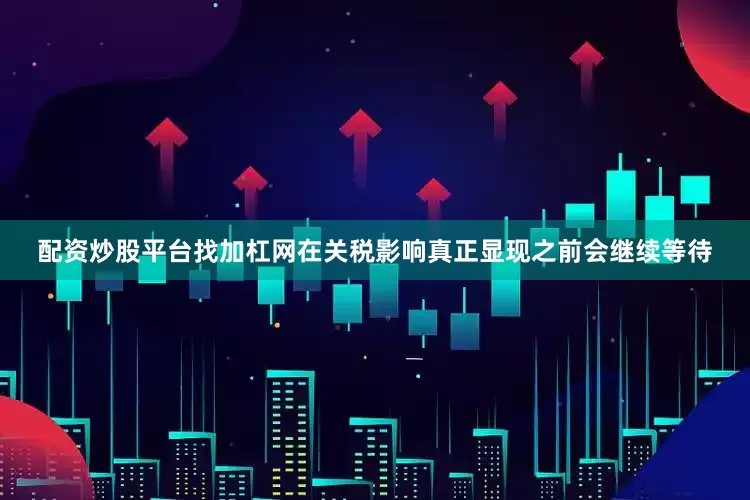 配资炒股平台找加杠网在关税影响真正显现之前会继续等待