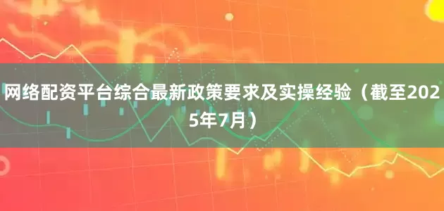 网络配资平台综合最新政策要求及实操经验（截至2025年7月）