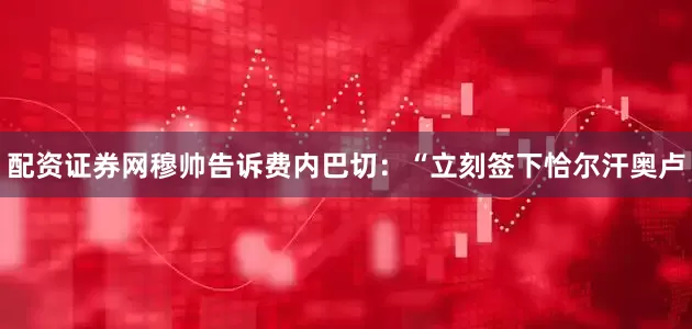 配资证券网穆帅告诉费内巴切：“立刻签下恰尔汗奥卢