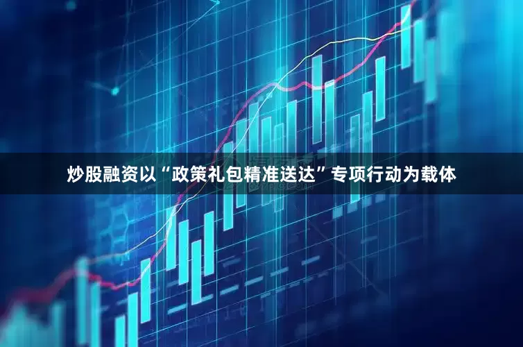 炒股融资以“政策礼包精准送达”专项行动为载体