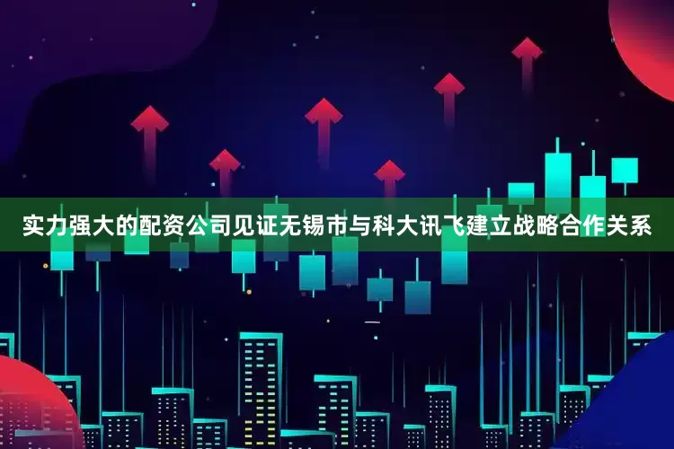 实力强大的配资公司见证无锡市与科大讯飞建立战略合作关系
