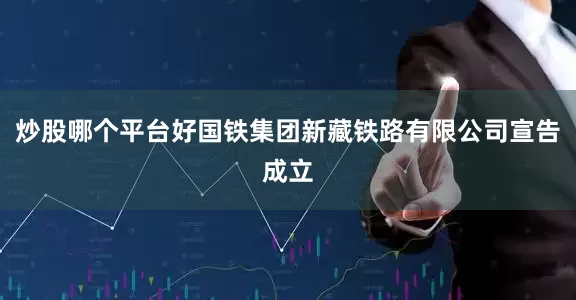 炒股哪个平台好国铁集团新藏铁路有限公司宣告成立