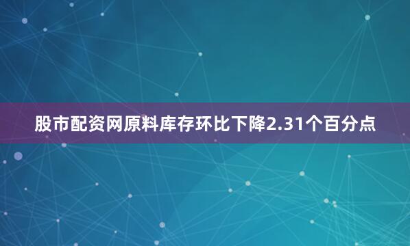 股市配资网原料库存环比下降2.31个百分点