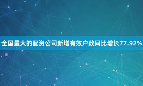 全国最大的配资公司新增有效户数同比增长77.92%