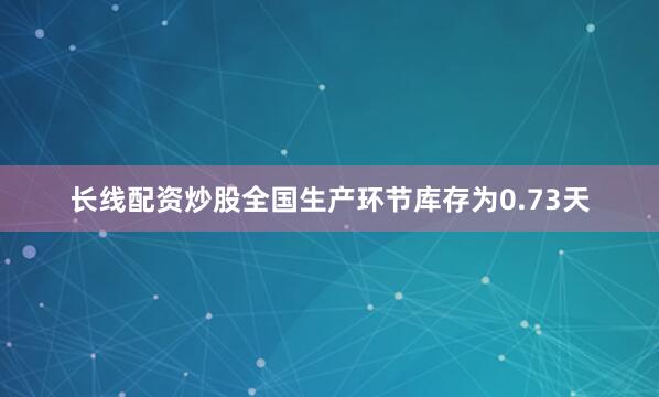 长线配资炒股全国生产环节库存为0.73天