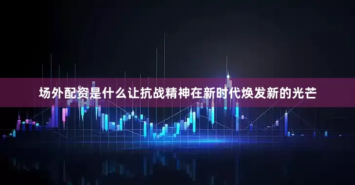 场外配资是什么让抗战精神在新时代焕发新的光芒