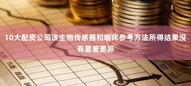 10大配资公司该生物传感器和临床参考方法所得结果没有显著差异