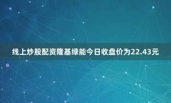 线上炒股配资隆基绿能今日收盘价为22.43元