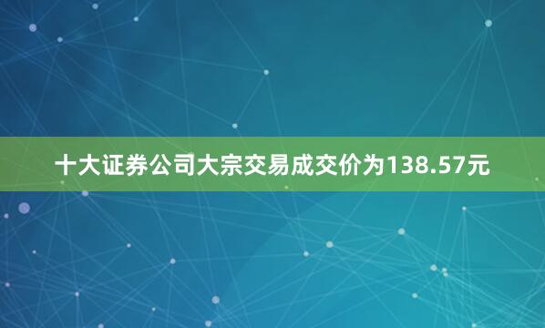 十大证券公司大宗交易成交价为138.57元