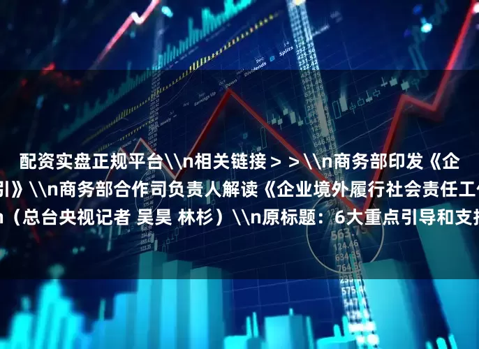 配资实盘正规平台\n相关链接＞＞\n商务部印发《企业境外履行社会责任工作指引》\n商务部合作司负责人解读《企业境外履行社会责任工作指引》\n（总台央视记者 吴昊 林杉）\n原标题：6大重点引导和支持企业更好“走出去” 商务部印发工作指引